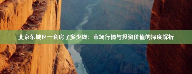 北京东城区一套房子多少钱：市场行情与投资价值的深度解析