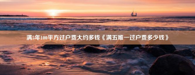 满5年100平方过户费大约多钱《满五唯一过户费多少钱》