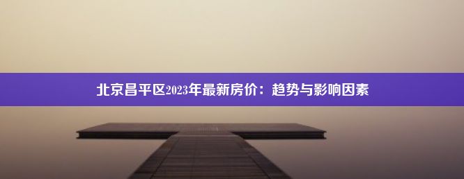 北京昌平区2023年最新房价：趋势与影响因素