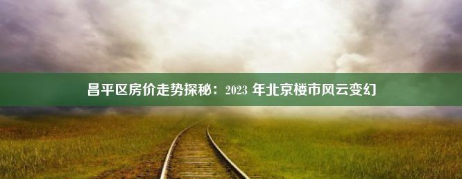 昌平区房价走势探秘：2023 年北京楼市风云变幻