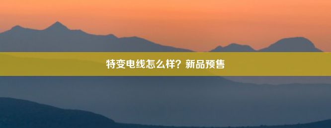 特变电线怎么样？新品预售