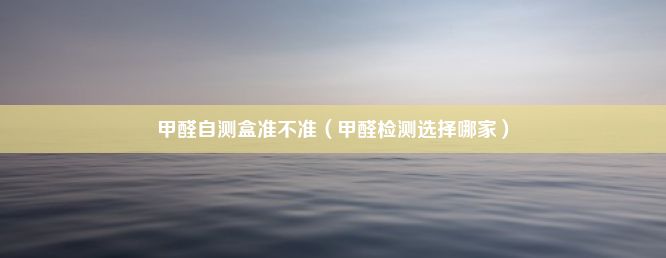 甲醛自测盒准不准（甲醛检测选择哪家）