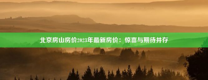 北京房山房价2023年最新房价：惊喜与期待并存