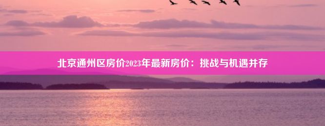 北京通州区房价2023年最新房价：挑战与机遇并存