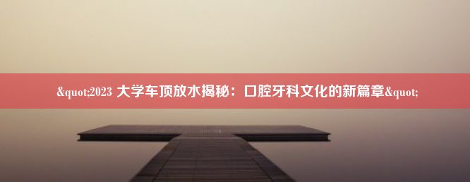  "2023 大学车顶放水揭秘：口腔牙科文化的新篇章"