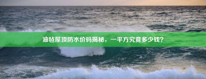 油毡屋顶防水价码揭秘，一平方究竟多少钱？