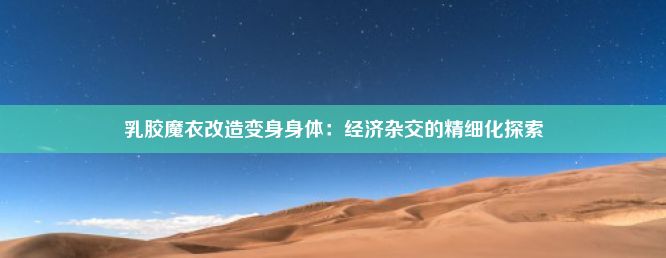 乳胶魔衣改造变身身体：经济杂交的精细化探索