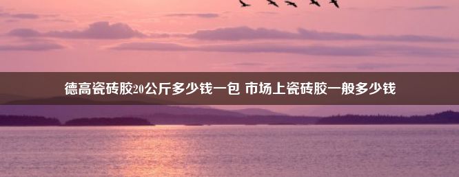 德高瓷砖胶20公斤多少钱一包 市场上瓷砖胶一般多少钱