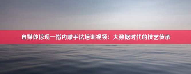 自媒体惊现一指内雕手法培训视频：大数据时代的技艺传承