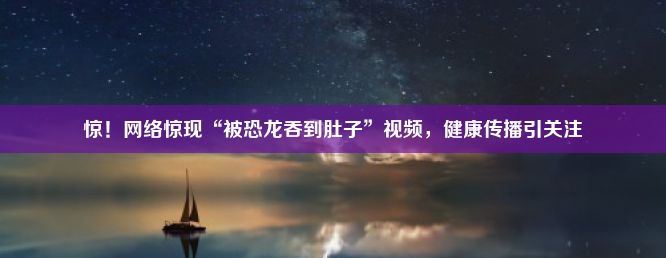 惊！网络惊现“被恐龙吞到肚子”视频，健康传播引关注