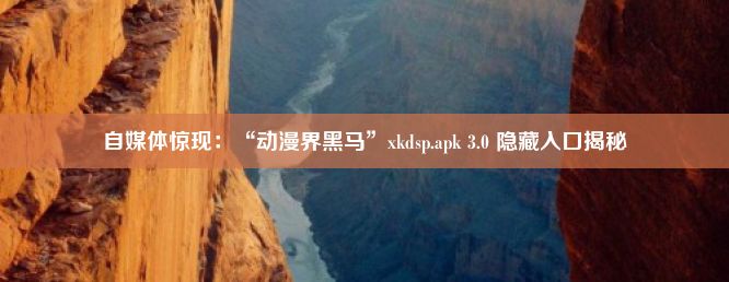 自媒体惊现：“动漫界黑马”xkdsp.apk 3.0 隐藏入口揭秘