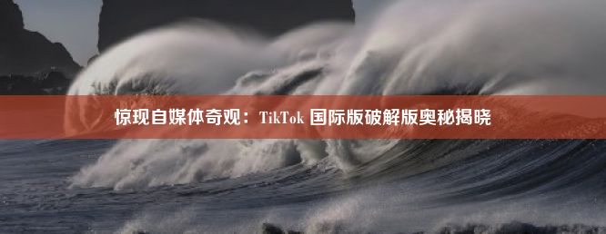 惊现自媒体奇观：TikTok 国际版破解版奥秘揭晓