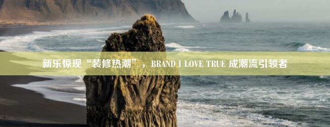 新乐惊现“装修热潮”，BRAND I LOVE TRUE 成潮流引领者