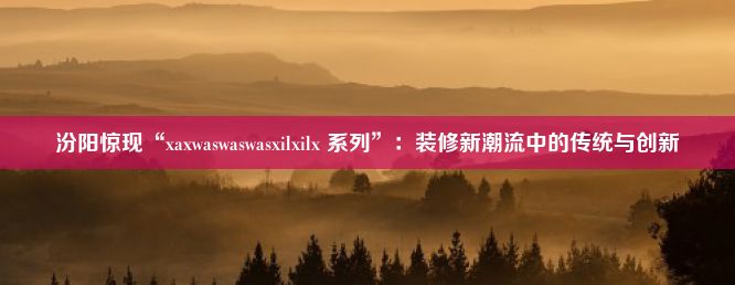 汾阳惊现“xaxwaswaswasxilxilx 系列”：装修新潮流中的传统与创新