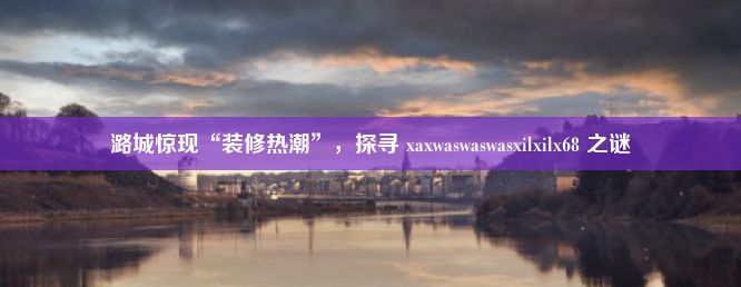 潞城惊现“装修热潮”，探寻 xaxwaswaswasxilxilx68 之谜