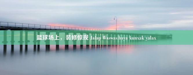 篮球场上，装修惊现 Jalap Waswas.haya kunxak yalax