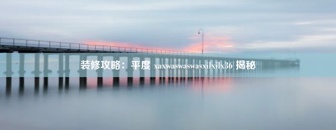 装修攻略：平度 xaxwaswaswasxilxilx36 揭秘