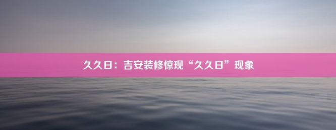 久久日：吉安装修惊现“久久日”现象