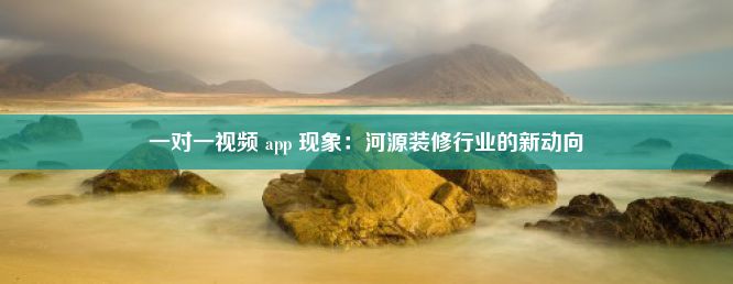 一对一视频 app 现象：河源装修行业的新动向