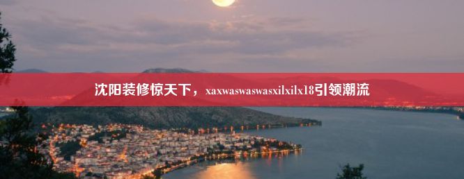 沈阳装修惊天下，xaxwaswaswasxilxilx18引领潮流