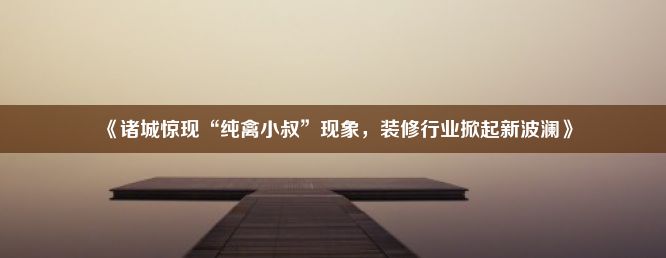 《诸城惊现“纯禽小叔”现象，装修行业掀起新波澜》