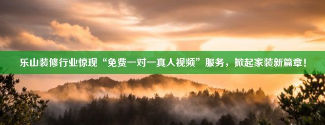 乐山装修行业惊现“免费一对一真人视频”服务，掀起家装新篇章！