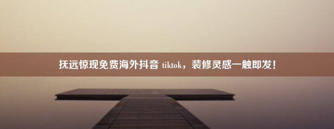 抚远惊现免费海外抖音 tiktok，装修灵感一触即发！