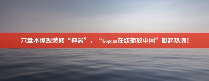 六盘水惊现装修“神器”，“Gogogo在线播放中国”掀起热潮！