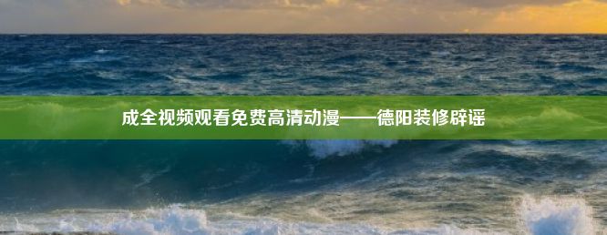 成全视频观看免费高清动漫——德阳装修辟谣