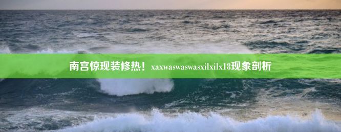 南宫惊现装修热！xaxwaswaswasxilxilx18现象剖析