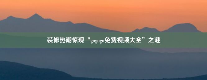 装修热潮惊现“gogogo免费视频大全”之谜