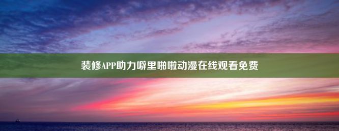 装修APP助力噼里啪啦动漫在线观看免费