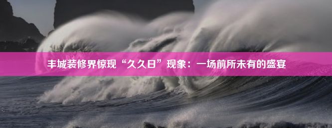 丰城装修界惊现“久久日”现象：一场前所未有的盛宴