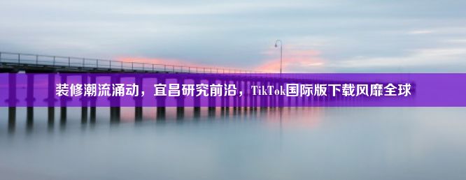 装修潮流涌动，宜昌研究前沿，TikTok国际版下载风靡全球