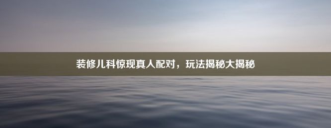 装修儿科惊现真人配对，玩法揭秘大揭秘