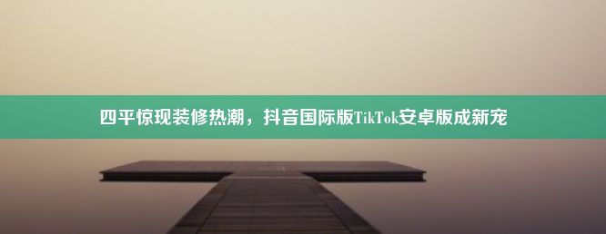 四平惊现装修热潮，抖音国际版TikTok安卓版成新宠