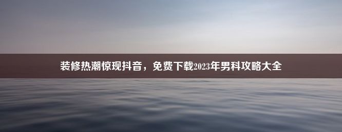 装修热潮惊现抖音，免费下载2023年男科攻略大全