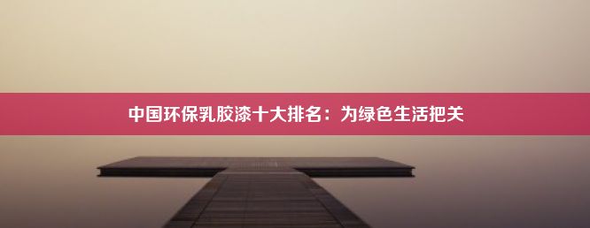 中国环保乳胶漆十大排名：为绿色生活把关