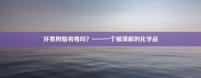 环氧树脂有毒吗？——一个被误解的化学品