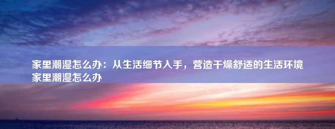 家里潮湿怎么办：从生活细节入手，营造干燥舒适的生活环境
家里潮湿怎么办