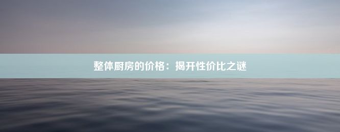 整体厨房的价格：揭开性价比之谜