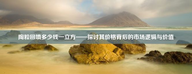 陶粒回填多少钱一立方——探讨其价格背后的市场逻辑与价值