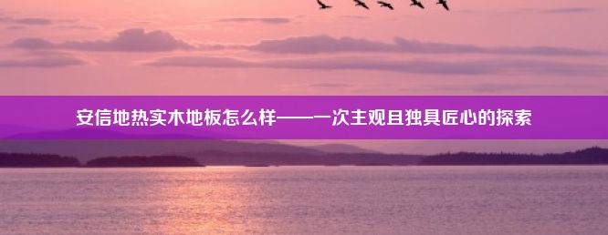 安信地热实木地板怎么样——一次主观且独具匠心的探索