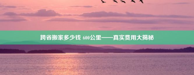 跨省搬家多少钱 600公里——真实费用大揭秘