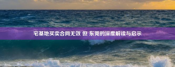 宅基地买卖合同无效 但 东莞的深度解读与启示