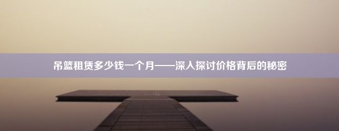 吊篮租赁多少钱一个月——深入探讨价格背后的秘密