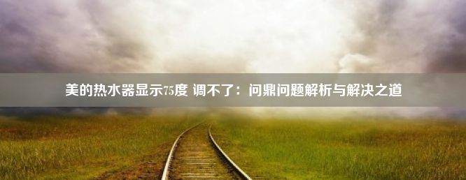 美的热水器显示75度 调不了：问鼎问题解析与解决之道