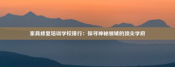 家具修复培训学校排行：探寻神秘领域的顶尖学府