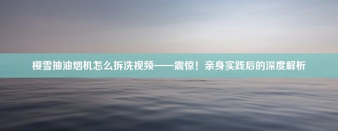 樱雪抽油烟机怎么拆洗视频——震惊！亲身实践后的深度解析