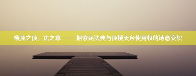 楼顶之顶，法之章 —— 探索民法典与顶楼天台使用权的诗意交织